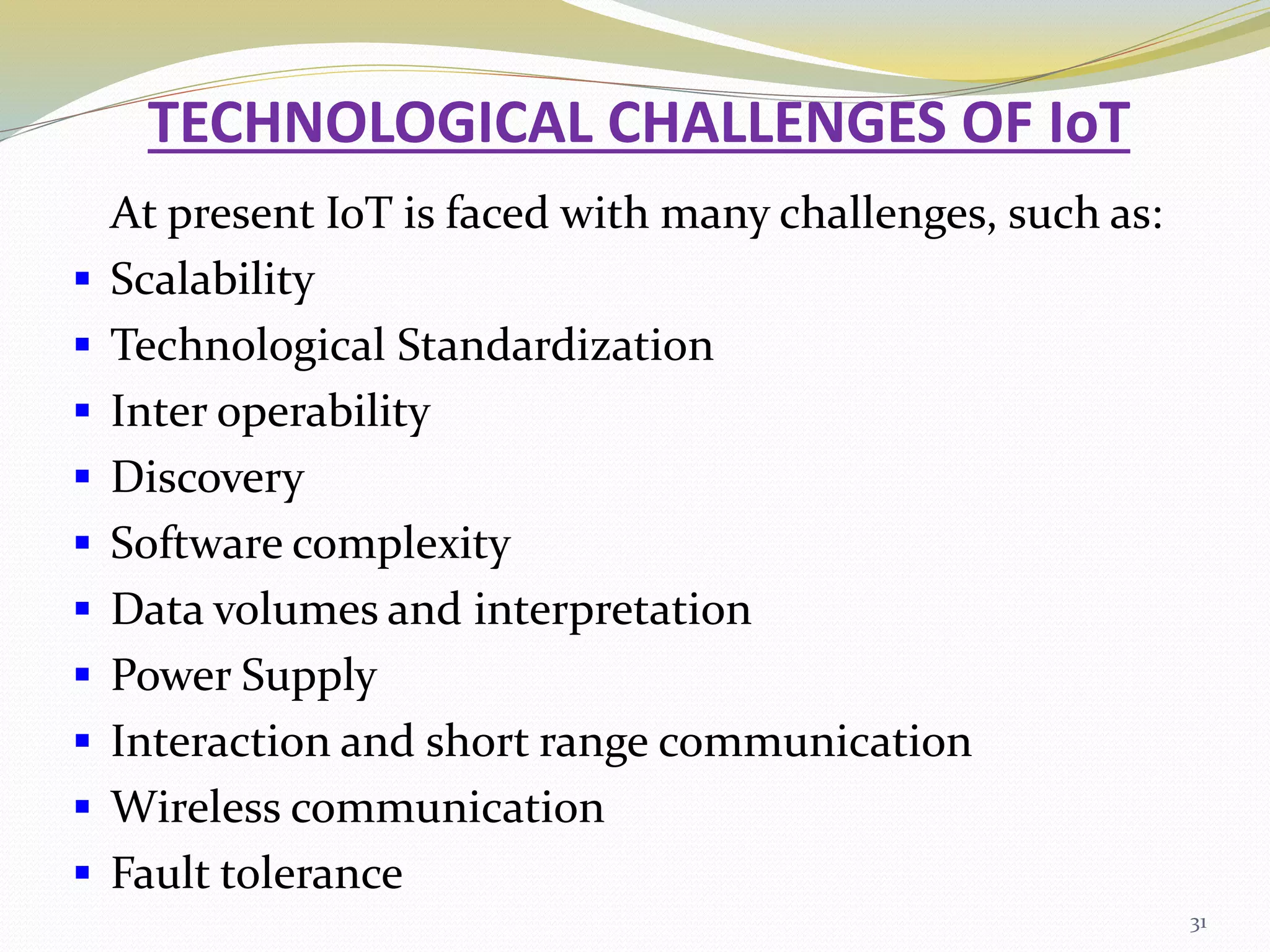 TECHNOLOGICAL CHALLENGES OF IoT
At present IoT is faced with many challenges, such as:
 Scalability
 Technological Standardization
 Inter operability
 Discovery
 Software complexity
 Data volumes and interpretation
 Power Supply
 Interaction and short range communication
 Wireless communication
 Fault tolerance
31
 