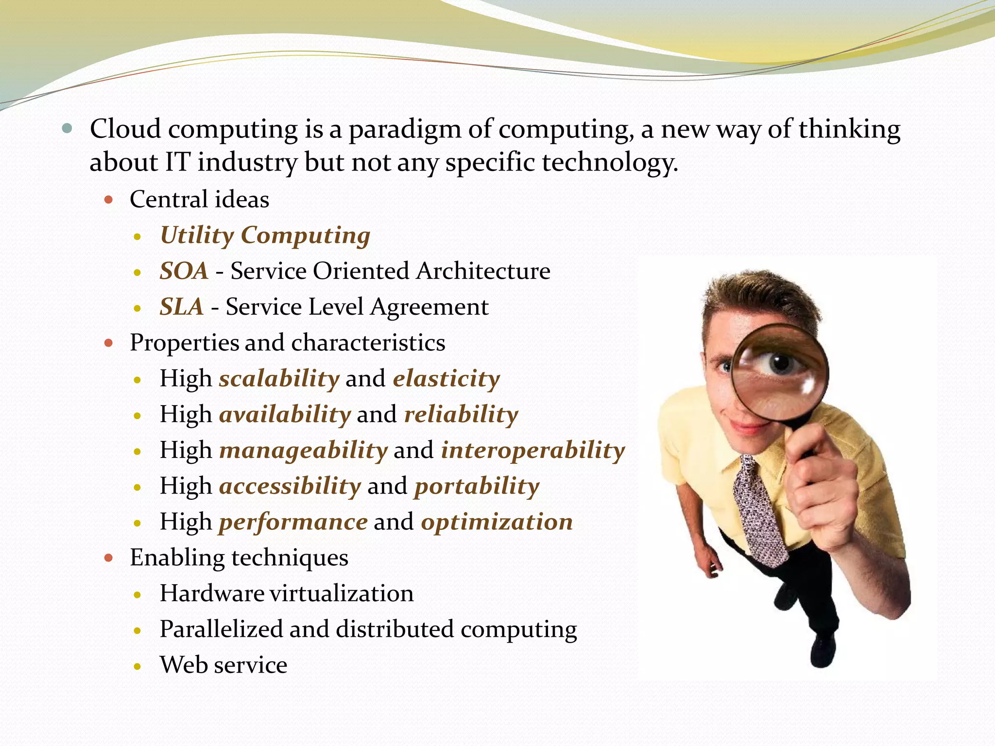  Cloud computing is a paradigm of computing, a new way of thinking
about IT industry but not any specific technology.
 Central ideas
 Utility Computing
 SOA - Service Oriented Architecture
 SLA - Service Level Agreement
 Properties and characteristics
 High scalability and elasticity
 High availability and reliability
 High manageability and interoperability
 High accessibility and portability
 High performance and optimization
 Enabling techniques
 Hardware virtualization
 Parallelized and distributed computing
 Web service
 