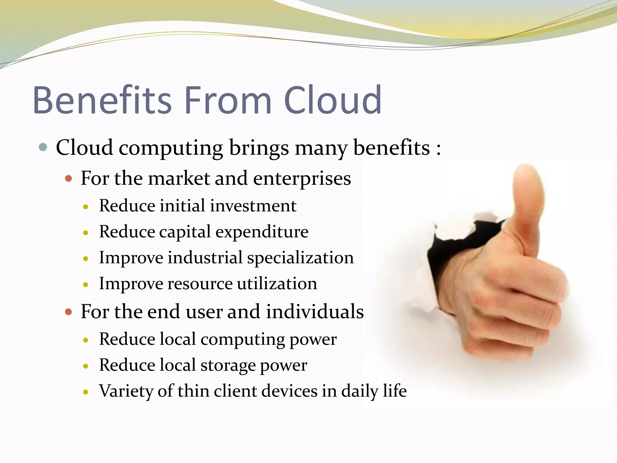 Benefits From Cloud
 Cloud computing brings many benefits :
 For the market and enterprises
 Reduce initial investment
 Reduce capital expenditure
 Improve industrial specialization
 Improve resource utilization
 For the end user and individuals
 Reduce local computing power
 Reduce local storage power
 Variety of thin client devices in daily life
 