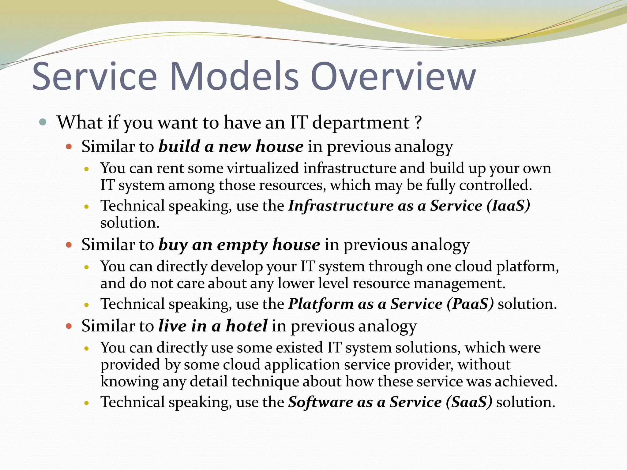 Service Models Overview
 What if you want to have an IT department ?
 Similar to build a new house in previous analogy
 You can rent some virtualized infrastructure and build up your own
IT system among those resources, which may be fully controlled.
 Technical speaking, use the Infrastructure as a Service (IaaS)
solution.
 Similar to buy an empty house in previous analogy
 You can directly develop your IT system through one cloud platform,
and do not care about any lower level resource management.
 Technical speaking, use the Platform as a Service (PaaS) solution.
 Similar to live in a hotel in previous analogy
 You can directly use some existed IT system solutions, which were
provided by some cloud application service provider, without
knowing any detail technique about how these service was achieved.
 Technical speaking, use the Software as a Service (SaaS) solution.
 