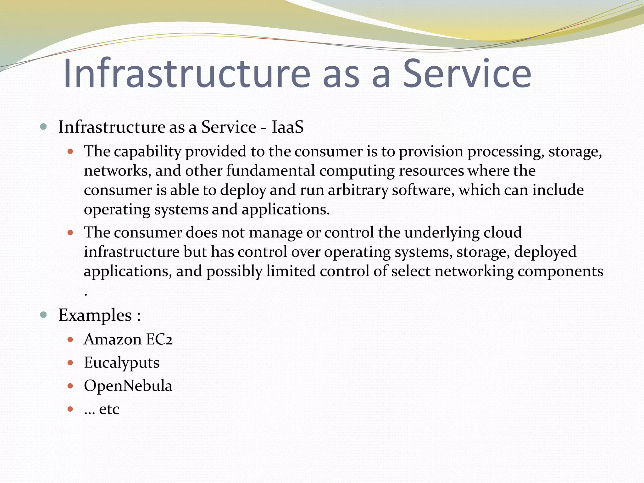 Infrastructure as a Service
 Infrastructure as a Service - IaaS
 The capability provided to the consumer is to provision processing, storage,
networks, and other fundamental computing resources where the
consumer is able to deploy and run arbitrary software, which can include
operating systems and applications.
 The consumer does not manage or control the underlying cloud
infrastructure but has control over operating systems, storage, deployed
applications, and possibly limited control of select networking components
.
 Examples :
 Amazon EC2
 Eucalyputs
 OpenNebula
 … etc
 