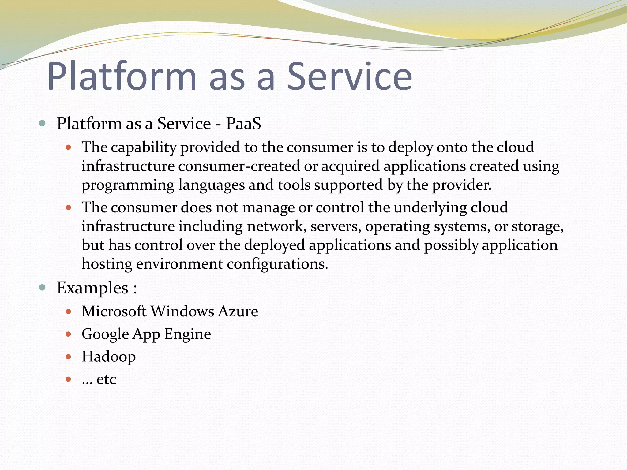 Platform as a Service
 Platform as a Service - PaaS
 The capability provided to the consumer is to deploy onto the cloud
infrastructure consumer-created or acquired applications created using
programming languages and tools supported by the provider.
 The consumer does not manage or control the underlying cloud
infrastructure including network, servers, operating systems, or storage,
but has control over the deployed applications and possibly application
hosting environment configurations.
 Examples :
 Microsoft Windows Azure
 Google App Engine
 Hadoop
 … etc
 
