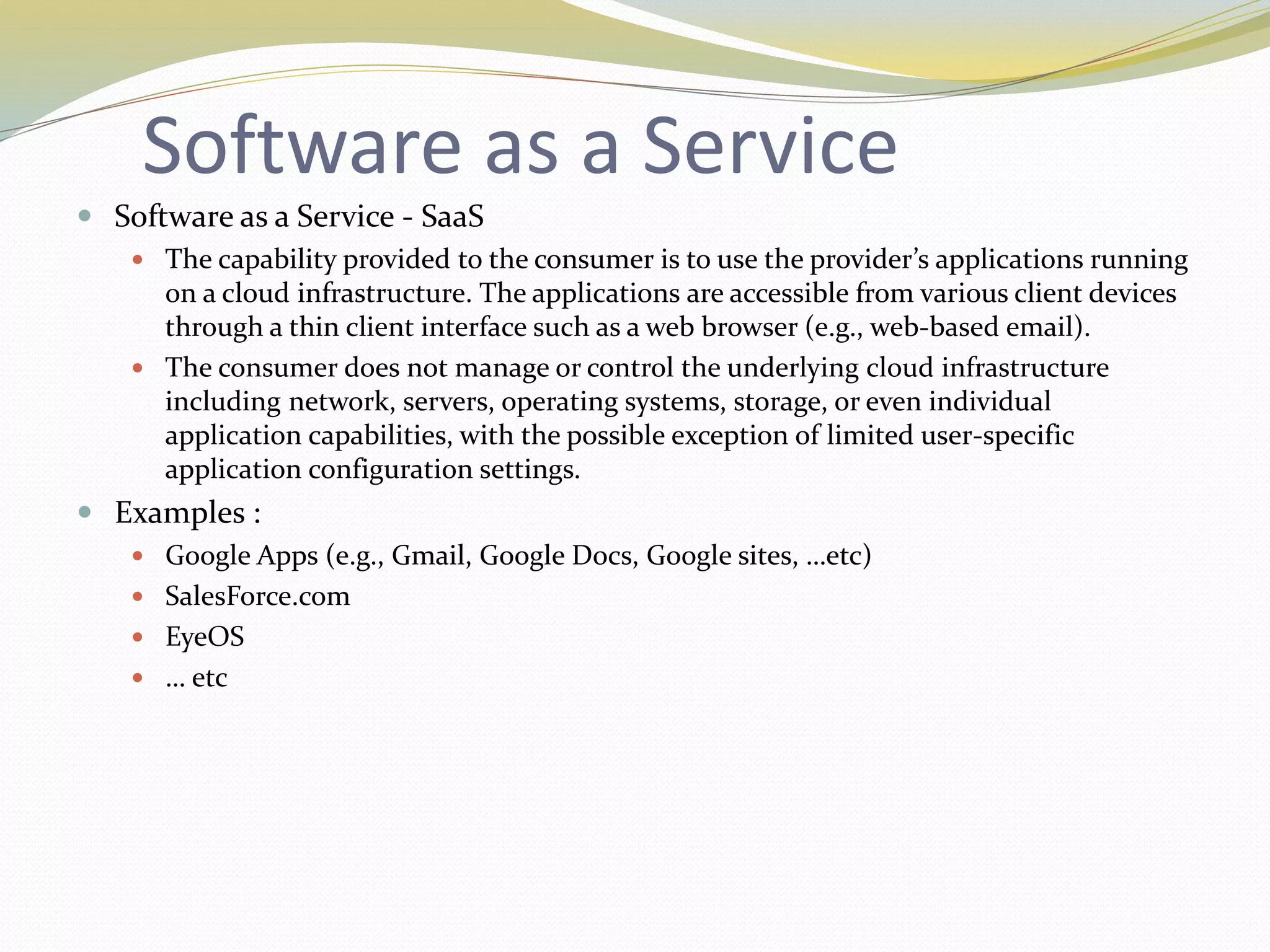 Software as a Service
 Software as a Service - SaaS
 The capability provided to the consumer is to use the provider’s applications running
on a cloud infrastructure. The applications are accessible from various client devices
through a thin client interface such as a web browser (e.g., web-based email).
 The consumer does not manage or control the underlying cloud infrastructure
including network, servers, operating systems, storage, or even individual
application capabilities, with the possible exception of limited user-specific
application configuration settings.
 Examples :
 Google Apps (e.g., Gmail, Google Docs, Google sites, …etc)
 SalesForce.com
 EyeOS
 … etc
 