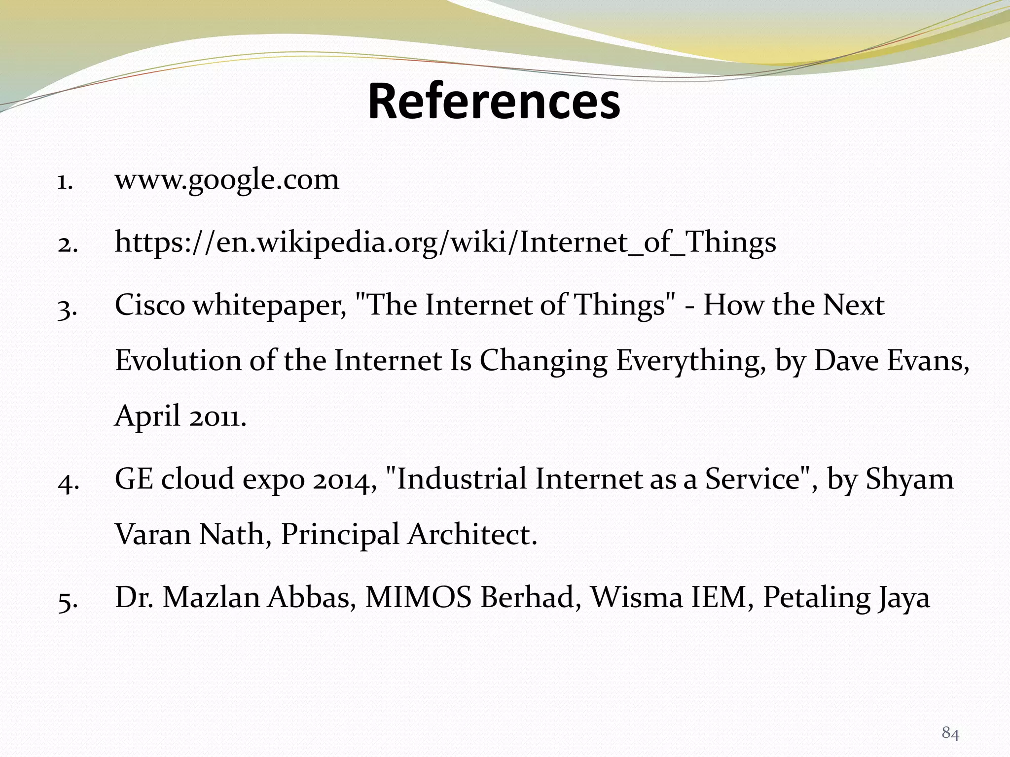 References
1. www.google.com
2. https://en.wikipedia.org/wiki/Internet_of_Things
3. Cisco whitepaper, "The Internet of Things" - How the Next
Evolution of the Internet Is Changing Everything, by Dave Evans,
April 2011.
4. GE cloud expo 2014, "Industrial Internet as a Service", by Shyam
Varan Nath, Principal Architect.
5. Dr. Mazlan Abbas, MIMOS Berhad, Wisma IEM, Petaling Jaya
84
 