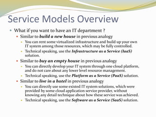 Service Models Overview
 What if you want to have an IT department ?
 Similar to build a new house in previous analogy
 You can rent some virtualized infrastructure and build up your own
IT system among those resources, which may be fully controlled.
 Technical speaking, use the Infrastructure as a Service (IaaS)
solution.
 Similar to buy an empty house in previous analogy
 You can directly develop your IT system through one cloud platform,
and do not care about any lower level resource management.
 Technical speaking, use the Platform as a Service (PaaS) solution.
 Similar to live in a hotel in previous analogy
 You can directly use some existed IT system solutions, which were
provided by some cloud application service provider, without
knowing any detail technique about how these service was achieved.
 Technical speaking, use the Software as a Service (SaaS) solution.
 