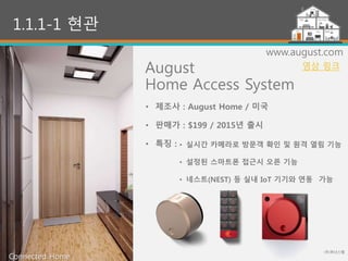 10
1.1.1-1 현관
August
Home Access System
• 제조사 : August Home / 미국
• 판매가 : $199 / 2015년 출시
• 특징 :
www.august.com
• 실시간 카메라로 방문객 확인 및 원격 열림 기능
• 설정된 스마트폰 접근시 오픈 기능
• 네스트(NEST) 등 실내 IoT 기기와 연동 가능
(주)위너스랩
Connected Home
영상 링크
 