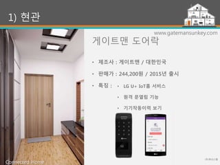 게이트맨 도어락
(주)위너스랩
12
1) 현관
www.gatemansunkey.com
• LG U+ IoT홈 서비스
• 원격 문열림 기능
• 기기작동이력 보기
• 제조사 : 게이트맨 / 대한민국
• 판매가 : 244,200원 / 2015년 출시
• 특징 :
Connected Home
 