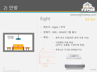 Eight
(주)위너스랩
14
www.eightsleep.com
• 원격 온도 조절(좌우 분리 조절 기능)
• 수면패턴 자동 학습
(심박수, 호흡율, 수면단계 측정)
• 주변 IoT 기기와 연계(IFTTT)
2) 안방
• 제조사 : Eight / 미국
• 판매가 : $99 / 2016년 7월 출시
• 특징 :
Connected Home
영상 링크
 