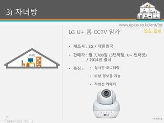 LG U+ 홈 CCTV 맘카
(주)위너스랩
19
www.uplus.co.kr/ent/iot
• 실시간 모니터링
• 비상 경보음 기능
• 적외선 카메라
3) 자녀방
• 제조사 : LG / 대한민국
• 판매가 : 월 7,700원 (3년약정, U+ 인터넷)
/ 2014년 출시
• 특징 :
Connected Home
영상 링크
 