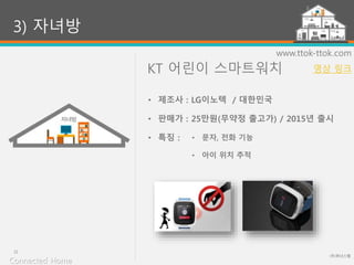 KT 어린이 스마트워치
(주)위너스랩
22
www.ttok-ttok.com
• 문자, 전화 기능
• 아이 위치 추적
3) 자녀방
• 제조사 : LG이노텍 / 대한민국
• 판매가 : 25만원(무약정 출고가) / 2015년 출시
• 특징 :
Connected Home
영상 링크
 