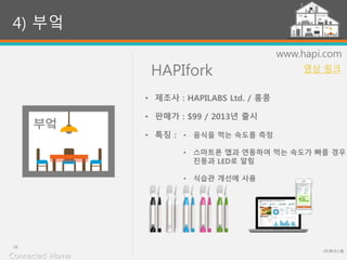 HAPIfork
(주)위너스랩
29
www.hapi.com
• 음식을 먹는 속도를 측정
• 스마트폰 앱과 연동하여 먹는 속도가 빠를 경우
진동과 LED로 알림
• 식습관 개선에 사용
4) 부엌
• 제조사 : HAPILABS Ltd. / 홍콩
• 판매가 : $99 / 2013년 출시
• 특징 :
Connected Home
영상 링크
 