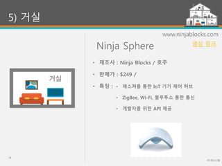Ninja Sphere
(주)위너스랩
36
5) 거실
www.ninjablocks.com
• 제스쳐를 통한 IoT 기기 제어 허브
• ZigBee, Wi-Fi, 블루투스 통한 통신
• 개발자를 위한 API 제공
• 제조사 : Ninja Blocks / 호주
• 판매가 : $249 /
• 특징 :
영상 링크
 