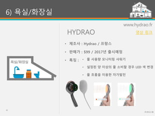 HYDRAO
(주)위너스랩
41
6) 욕실/화장실
www.hydrao.fr
• 물 사용량 모니터링 샤워기
• 설정된 양 이상의 물 소비할 경우 LED 색 변경
• 물 흐름을 이용한 자가발전
• 제조사 : Hydrao / 프랑스
• 판매가 : $99 / 2017년 출시예정
• 특징 :
영상 링크
 