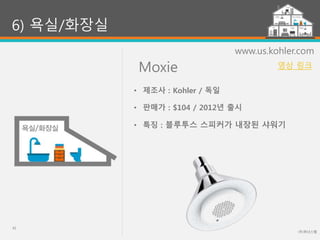 Moxie
(주)위너스랩
42
6) 욕실/화장실
www.us.kohler.com
• 제조사 : Kohler / 독일
• 판매가 : $104 / 2012년 출시
• 특징 : 블루투스 스피커가 내장된 샤워기
영상 링크
 