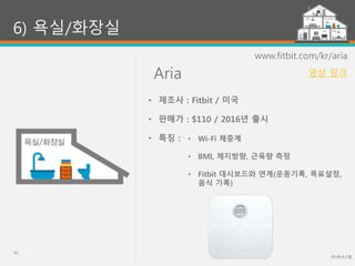Aria
(주)위너스랩
43
6) 욕실/화장실
www.fitbit.com/kr/aria
• Wi-Fi 체중계
• BMI, 체지방량, 근육량 측정
• Fitbit 대시보드와 연계(운동기록, 목표설정,
음식 기록)
• 제조사 : Fitbit / 미국
• 판매가 : $110 / 2016년 출시
• 특징 :
영상 링크
 