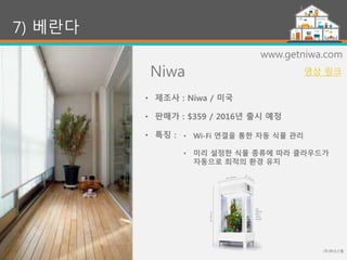 Niwa
(주)위너스랩
46
7) 베란다
www.getniwa.com
• Wi-Fi 연결을 통한 자동 식물 관리
• 미리 설정한 식물 종류에 따라 클라우드가
자동으로 최적의 환경 유지
• 제조사 : Niwa / 미국
• 판매가 : $359 / 2016년 출시 예정
• 특징 :
영상 링크
 