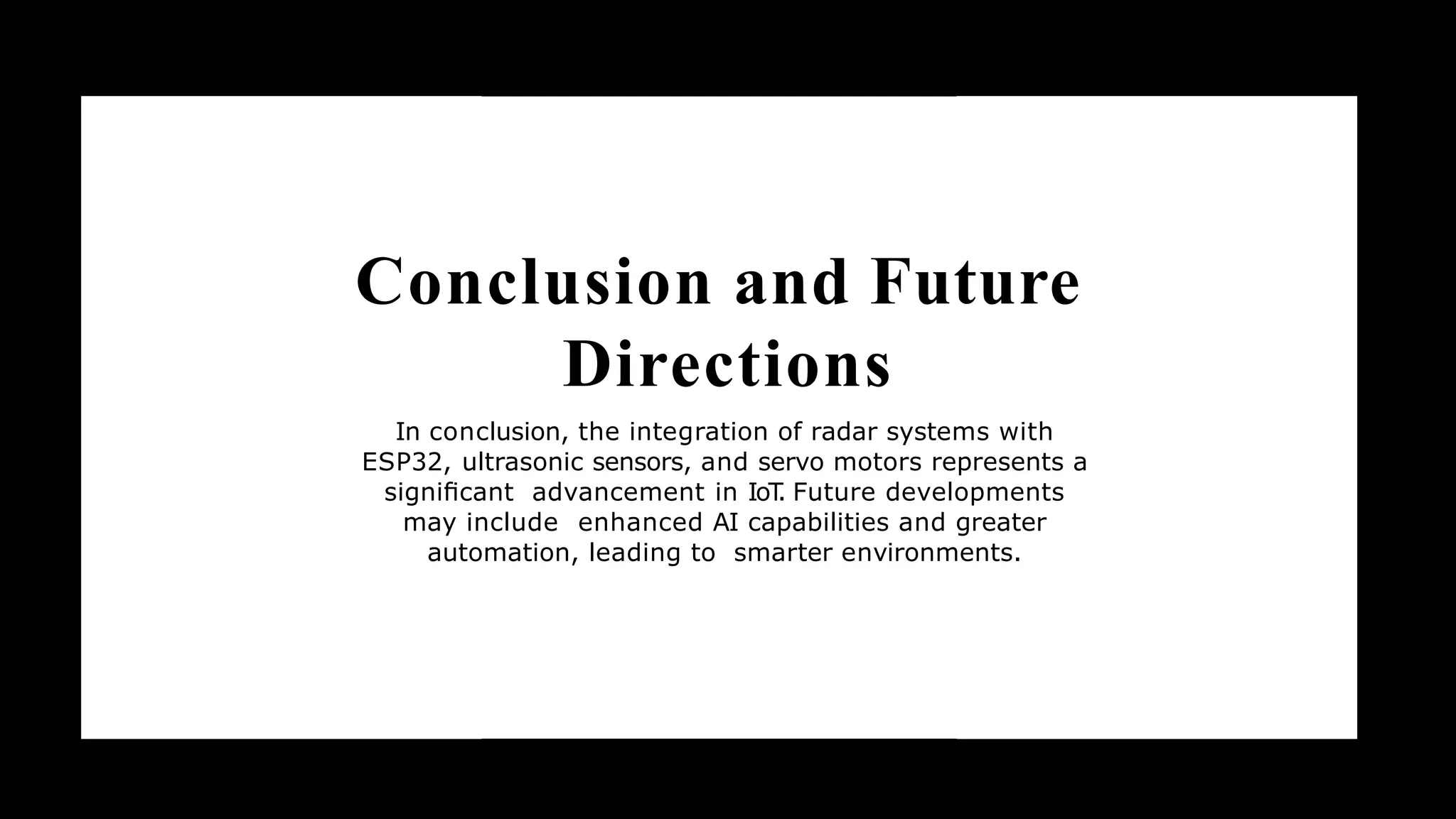 Conclusion and Future
Directions
In conclusion, the integration of radar systems with
ESP32, ultrasonic sensors, and servo motors represents a
signiﬁcant advancement in IoT
. Future developments
may include enhanced AI capabilities and greater
automation, leading to smarter environments.
 