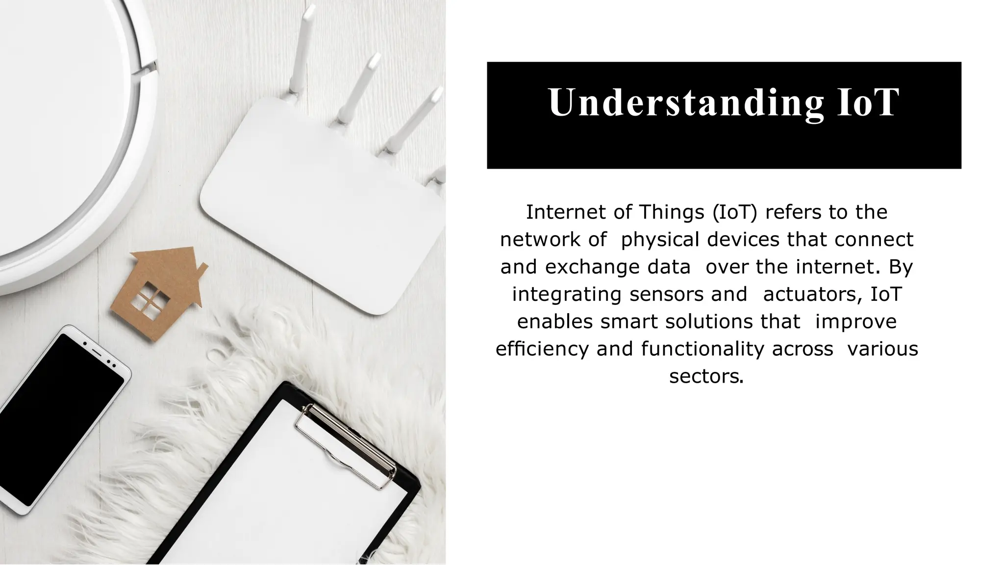 Understanding IoT
Internet of Things (IoT) refers to the
network of physical devices that connect
and exchange data over the internet. By
integrating sensors and actuators, IoT
enables smart solutions that improve
efﬁciency and functionality across various
sectors.
 