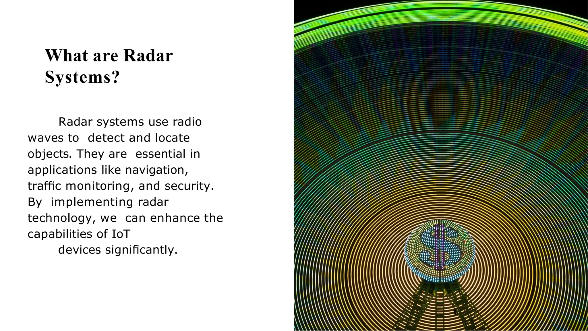 What are Radar
Systems?
Radar systems use radio
waves to detect and locate
objects. They are essential in
applications like navigation,
trafﬁc monitoring, and security.
By implementing radar
technology, we can enhance the
capabilities of IoT
devices signiﬁcantly.
 