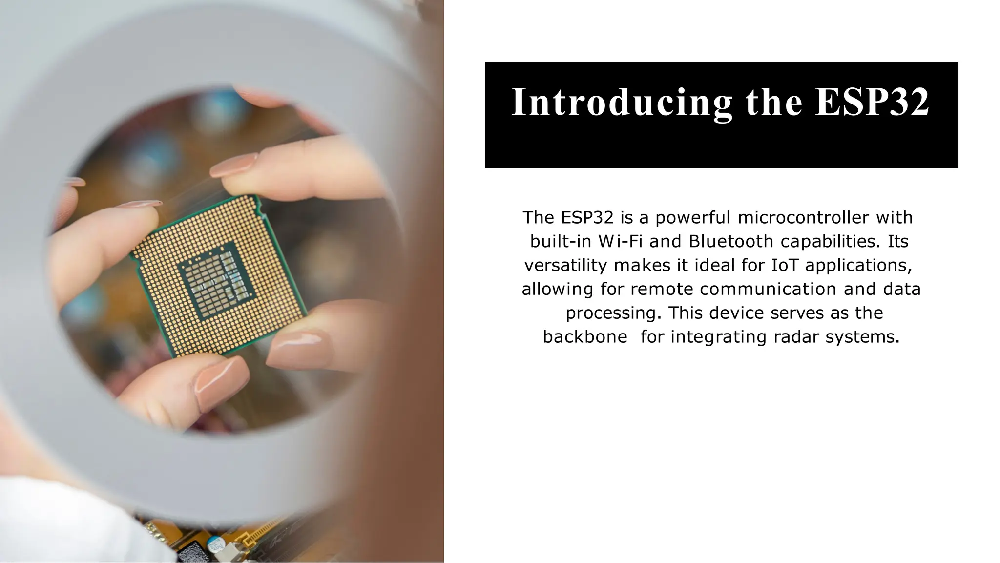 Introducing the ESP32
The ESP32 is a powerful microcontroller with
built-in Wi-Fi and Bluetooth capabilities. Its
versatility makes it ideal for IoT applications,
allowing for remote communication and data
processing. This device serves as the
backbone for integrating radar systems.
 