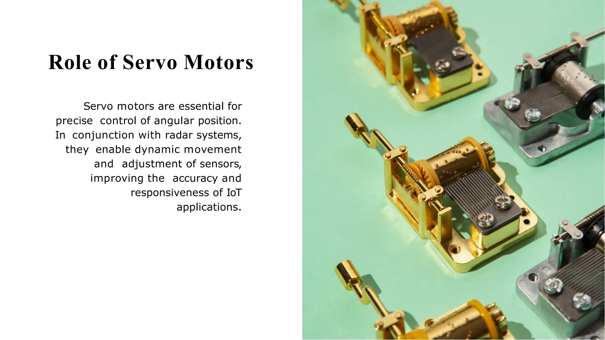 Role of Servo Motors
Servo motors are essential for
precise control of angular position.
In conjunction with radar systems,
they enable dynamic movement
and adjustment of sensors,
improving the accuracy and
responsiveness of IoT
applications.
 