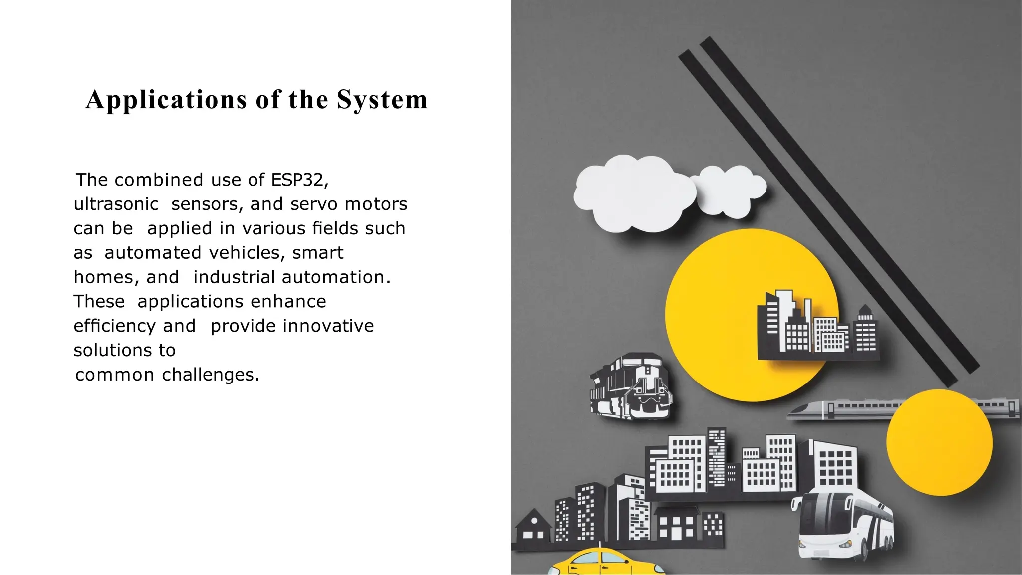 Applications of the System
The combined use of ESP32,
ultrasonic sensors, and servo motors
can be applied in various ﬁelds such
as automated vehicles, smart
homes, and industrial automation.
These applications enhance
efﬁciency and provide innovative
solutions to
common challenges.
 
