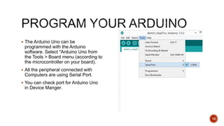  The Arduino Uno can be
programmed with the Arduino
software. Select "Arduino Uno from
the Tools > Board menu (according to
the microcontroller on your board).
 All the peripheral connected with
Computers are using Serial Port.
 You can check port for Arduino Uno
in Device Manger.
12
 