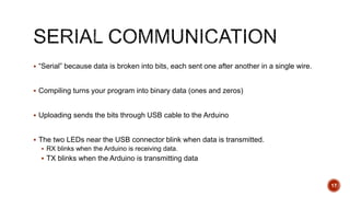  “Serial” because data is broken into bits, each sent one after another in a single wire.
 Compiling turns your program into binary data (ones and zeros)
 Uploading sends the bits through USB cable to the Arduino
 The two LEDs near the USB connector blink when data is transmitted.
 RX blinks when the Arduino is receiving data.
 TX blinks when the Arduino is transmitting data
17
 