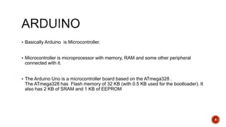  Basically Arduino is Microcontroller.
 Microcontroller is microprocessor with memory, RAM and some other peripheral
connected with it.
 The Arduino Uno is a microcontroller board based on the ATmega328 .
The ATmega328 has Flash memory of 32 KB (with 0.5 KB used for the bootloader). It
also has 2 KB of SRAM and 1 KB of EEPROM
4
 