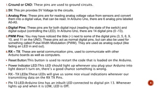 1.Ground or GND: These pins are used to ground circuits.
2.5V: This pin provides 5V Voltage to the circuits.
3.Analog Pins: These pins are for reading analog voltage value from sensors and convert
them into a digital value, that can be read. In Arduino Uno, there are 6 analog pins labeled
A0-A5.
4.Digital Pins: These pins are for both digital input (reading the state of the switch) and
digital output (controlling the LED). In Arduino Uno, there are 14 digital pins (0 -13).
5.PWM Pins: You may have noticed the tilde (~) next to some of the digital pins (3, 5, 6, 9,
10, and 11 on the UNO). These pins act as normal digital pins, but can also be used for
something called Pulse-Width Modulation (PWM). They are used as analog output (like
fading an LED in and out).
6.RX – TX: These are serial communication pins, used to communicate with other
Arduino boards as well as computers.
 Reset Button:This button is used to restart the code that is loaded on the Arduino.
 Power Indicator LED:This LED should light up whenever you plug your Arduino into
light doesn’t turn on, there’s a good chance something is wrong.
 RX – TX LEDs:These LEDs will give us some nice visual indications whenever our
transmitting data on the RX TX Pins.
 Pin 13 LED:Arduino Uno has an inbuilt LED connected to digital pin 13. Whenever
lights up and when it is LOW, LED is Off.
8
 