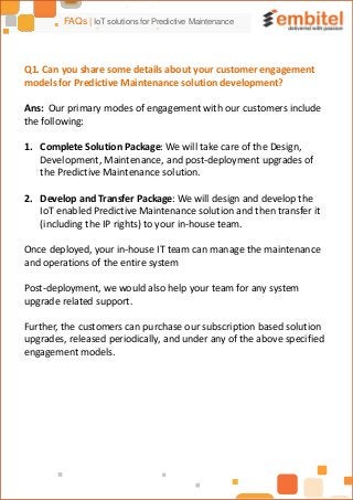 FAQs | IoT solutions for Predictive Maintenance
Q1. Can you share some details about your customer engagement
models for Predictive Maintenance solution development?
Ans: Our primary modes of engagement with our customers include
the following:
1. Complete Solution Package: We will take care of the Design,
Development, Maintenance, and post-deployment upgrades of
the Predictive Maintenance solution.
2. Develop and Transfer Package: We will design and develop the
IoT enabled Predictive Maintenance solution and then transfer it
(including the IP rights) to your in-house team.
Once deployed, your in-house IT team can manage the maintenance
and operations of the entire system
Post-deployment, we would also help your team for any system
upgrade related support.
Further, the customers can purchase our subscription based solution
upgrades, released periodically, and under any of the above specified
engagement models.
 