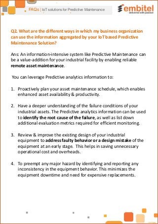 FAQs | IoT solutions for Predictive Maintenance
Q2. What are the different ways in which my business organization
can use the information aggregated by your IoT based Predictive
Maintenance Solution?
Ans: An information-intensive system like Predictive Maintenance can
be a value-addition for your industrial facility by enabling reliable
remote asset maintenance.
You can leverage Predictive analytics information to:
1. Proactively plan your asset maintenance schedule, which enables
enhanced asset availability & productivity.
2. Have a deeper understanding of the failure conditions of your
industrial assets. The Predictive analytics information can be used
to identify the root cause of the failure, as well as list down
additional evaluation metrics required for efficient monitoring.
3. Review & improve the existing design of your industrial
equipment to address faulty behavior or a design mistake of the
equipment at an early stage. This helps in saving unnecessary
operational cost and overheads.
4. To preempt any major hazard by identifying and reporting any
inconsistency in the equipment behavior. This minimizes the
equipment downtime and need for expensive replacements.
 