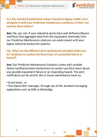 FAQs | IoT solutions for Predictive Maintenance
Q 3. My industrial production setup is based on legacy model. Can I
integrate it with your Predictive maintenance solutions so that I can
monitor them better?
Ans: Yes, you can. If your industrial assets have well-defined software
interfaces that aggregate data from the equipment externally, then
our Predictive Maintenance solutions can easily coexist with your
legacy industrial production systems.
Q4. What are the different alert mechanisms included within you
IoT solutions to caution the floor team of a potential failure or
hazard?
Ans: Our Predictive Maintenance Solutions comes with variable
failure notification/alert mechanisms to caution you floor team about
any possible equipment failure or an impending hazard. The alert
notification can be send to the in-house maintenance team as:
• Email alerts , or
• Text based alert messages through any of the standard messaging
applications such as SMS or WhatsApp
 