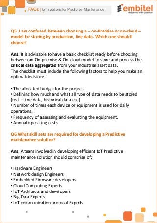 FAQs | IoT solutions for Predictive Maintenance
Q5. I am confused between choosing a – on-Premise or on-cloud –
model for storing by production, line data. Which one should I
choose?
Ans: It is advisable to have a basic checklist ready before choosing
between an On-premise & On-cloud model to store and process the
critical data aggregated from your industrial asset data.
The checklist must include the following factors to help you make an
optimal decision:
• The allocated budget for the project.
• Defining how much and what all type of data needs to be stored
(real –time data, historical data etc.).
• Number of times each device or equipment is used for daily
operations.
• Frequency of assessing and evaluating the equipment.
• Annual operating costs
Q6.What skill sets are required for developing a Predictive
maintenance solution?
Ans: A team involved in developing efficient IoT Predictive
maintenance solution should comprise of:
• Hardware Engineers
• Network design Engineers
• Embedded Firmware developers
• Cloud Computing Experts
• IoT Architects and developers
• Big Data Experts
• IoT communication protocol Experts
 