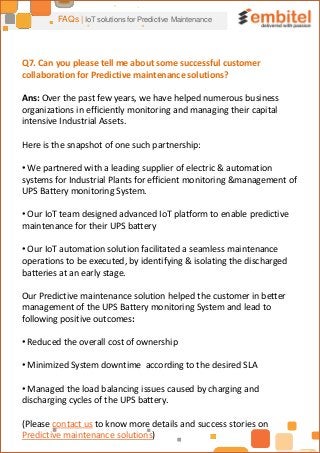 FAQs | IoT solutions for Predictive Maintenance
Q7. Can you please tell me about some successful customer
collaboration for Predictive maintenance solutions?
Ans: Over the past few years, we have helped numerous business
organizations in efficiently monitoring and managing their capital
intensive Industrial Assets.
Here is the snapshot of one such partnership:
• We partnered with a leading supplier of electric & automation
systems for Industrial Plants for efficient monitoring &management of
UPS Battery monitoring System.
• Our IoT team designed advanced IoT platform to enable predictive
maintenance for their UPS battery
• Our IoT automation solution facilitated a seamless maintenance
operations to be executed, by identifying & isolating the discharged
batteries at an early stage.
Our Predictive maintenance solution helped the customer in better
management of the UPS Battery monitoring System and lead to
following positive outcomes:
• Reduced the overall cost of ownership
• Minimized System downtime according to the desired SLA
• Managed the load balancing issues caused by charging and
discharging cycles of the UPS battery.
(Please contact us to know more details and success stories on
Predictive maintenance solutions)
 