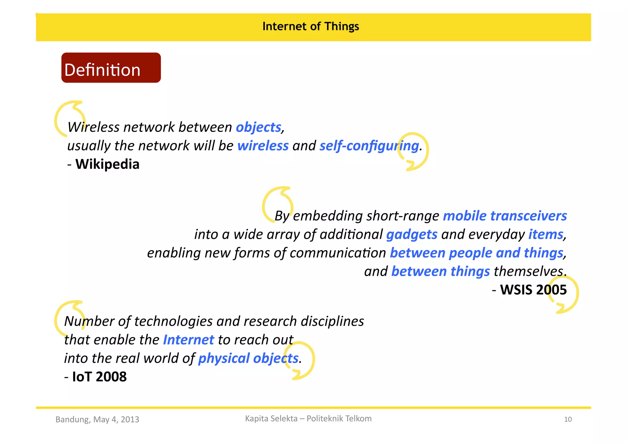 Internet of Things

DeﬁniOon	
  

Wireless	
  network	
  between	
  objects,	
  	
  
usually	
  the	
  network	
  will	
  be	
  wireless	
  and	
  self-­‐conﬁguring.	
  	
  	
  	
  	
  	
  	
  	
  	
  	
  	
  	
  	
  	
  	
  	
  	
  	
  	
  	
  	
  	
  	
  	
  	
  	
  	
  	
  	
  	
  	
  	
  	
  	
  	
  	
  	
  	
  	
  	
  	
  	
  	
  	
  	
  	
  	
  	
  	
  	
  	
  	
  	
  	
  	
  	
  	
  	
  	
  
-­‐	
  Wikipedia	
  	
  
By	
  embedding	
  short-­‐range	
  mobile	
  transceivers	
  	
  
into	
  a	
  wide	
  array	
  of	
  addi?onal	
  gadgets	
  and	
  everyday	
  items,	
  	
  
enabling	
  new	
  forms	
  of	
  communica?on	
  between	
  people	
  and	
  things,	
  	
  
and	
  between	
  things	
  themselves.	
  
-­‐	
  WSIS	
  2005	
  	
  
Number	
  of	
  technologies	
  and	
  research	
  disciplines	
  	
  
that	
  enable	
  the	
  Internet	
  to	
  reach	
  out	
  	
  
into	
  the	
  real	
  world	
  of	
  physical	
  objects.	
  	
  	
  	
  	
  	
  	
  	
  	
  	
  	
  	
  	
  	
  	
  	
  	
  	
  	
  	
  	
  	
  	
  	
  	
  	
  	
  	
  	
  	
  	
  	
  	
  	
  	
  	
  	
  	
  	
  	
  	
  	
  	
  	
  	
  	
  	
  	
  	
  	
  	
  	
  	
  	
  	
  	
  	
  	
  	
  	
  	
  	
  	
  
-­‐	
  IoT	
  2008	
  	
  
Bandung,	
  May	
  4,	
  2013	
  

Kapita	
  Selekta	
  –	
  Politeknik	
  Telkom	
  

10	
  

 