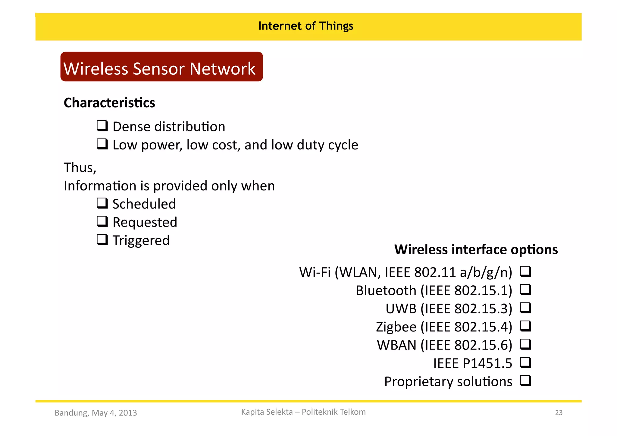 Internet of Things

Wireless	
  Sensor	
  Network	
  
CharacterisKcs	
  
 Dense	
  distribuOon	
  
	
  
 Low	
  power,	
  low	
  cost,	
  and	
  low	
  duty	
  cycle	
  
	
  
Thus,	
  	
  
InformaOon	
  is	
  provided	
  only	
  when	
  
 Scheduled	
  
	
  
 Requested	
  
	
  
 Triggered	
  
	
  

Wireless	
  interface	
  opKons	
  

Wi-­‐Fi	
  (WLAN,	
  IEEE	
  802.11	
  a/b/g/n)	
    	
  
	
  
	
  
	
  Bluetooth	
  (IEEE	
  802.15.1)	
    	
  
	
  
UWB	
  (IEEE	
  802.15.3)	
    	
  
	
  
Zigbee	
  (IEEE	
  802.15.4)	
    	
  
	
  
WBAN	
  (IEEE	
  802.15.6)	
    	
  
	
  
IEEE	
  P1451.5	
    	
  
Proprietary	
  soluOons	
    	
  
	
  
Bandung,	
  May	
  4,	
  2013	
  

Kapita	
  Selekta	
  –	
  Politeknik	
  Telkom	
  

23	
  

 