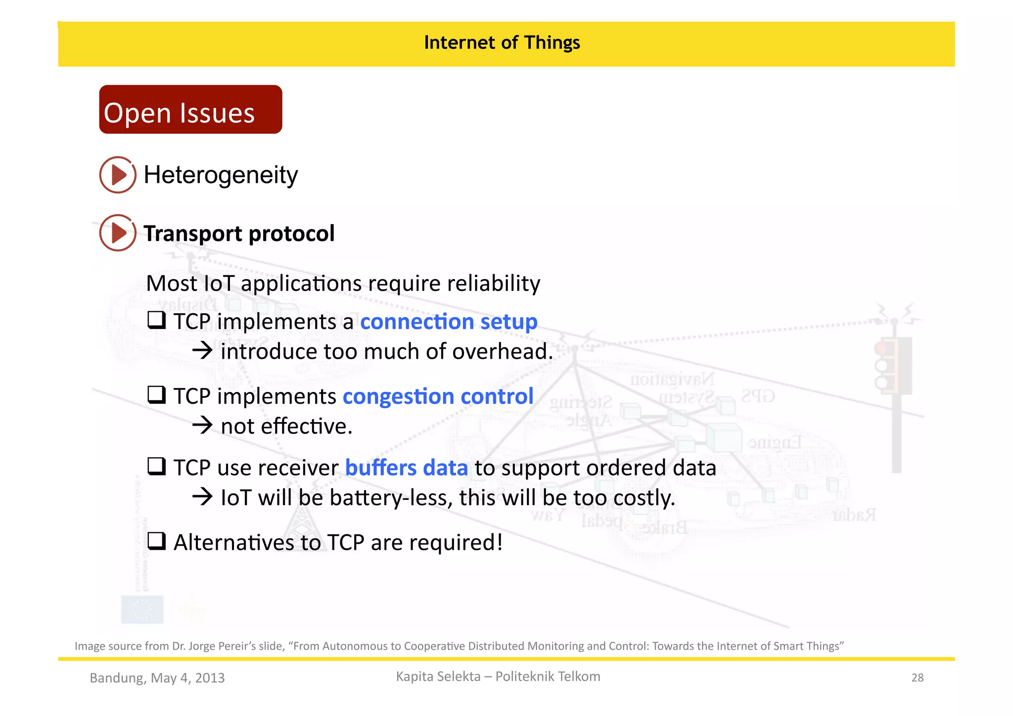 Internet of Things

Open	
  Issues	
  
Heterogeneity	
  
Transport	
  protocol	
  
Most	
  IoT	
  applicaOons	
  require	
  reliability	
  
 TCP	
  implements	
  a	
  connecKon	
  setup	
  	
  
	
  
	
  
	
  introduce	
  too	
  much	
  of	
  overhead.	
  	
  
 TCP	
  implements	
  congesKon	
  control	
  	
  
	
  
	
  
	
  not	
  eﬀecOve.	
  	
  
 TCP	
  use	
  receiver	
  buﬀers	
  data	
  to	
  support	
  ordered	
  data	
  
	
  
	
  
	
  IoT	
  will	
  be	
  ba:ery-­‐less,	
  this	
  will	
  be	
  too	
  costly.	
  
 AlternaOves	
  to	
  TCP	
  are	
  required!	
  
	
  

Image	
  source	
  from	
  Dr.	
  Jorge	
  Pereir’s	
  slide,	
  “From	
  Autonomous	
  to	
  CooperaOve	
  Distributed	
  Monitoring	
  and	
  Control:	
  Towards	
  the	
  Internet	
  of	
  Smart	
  Things”	
  

Bandung,	
  May	
  4,	
  2013	
  

Kapita	
  Selekta	
  –	
  Politeknik	
  Telkom	
  

28	
  

 