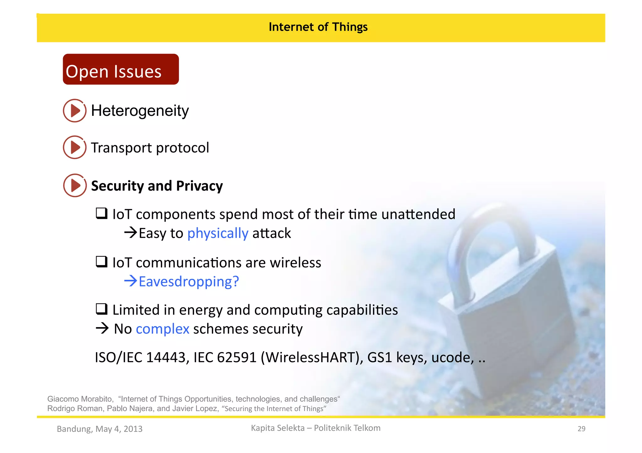 Internet of Things

Open	
  Issues	
  
Heterogeneity	
  
Transport	
  protocol	
  
Security	
  and	
  Privacy	
  
 IoT	
  components	
  spend	
  most	
  of	
  their	
  Ome	
  una:ended	
  
	
  
  asy	
  to	
  physically	
  a:ack	
  
E
 IoT	
  communicaOons	
  are	
  wireless	
  
	
  
  avesdropping?	
  	
  
E
 Limited	
  in	
  energy	
  and	
  compuOng	
  capabiliOes	
  
	
  
 No	
  complex	
  schemes	
  security	
  
	
  
ISO/IEC	
  14443,	
  IEC	
  62591	
  (WirelessHART),	
  GS1	
  keys,	
  ucode,	
  ..	
  
Giacomo Morabito, “Internet of Things Opportunities, technologies, and challenges“
Rodrigo Roman, Pablo Najera, and Javier Lopez, “Securing	
  the	
  Internet	
  of	
  Things”	
  

Bandung,	
  May	
  4,	
  2013	
  

Kapita	
  Selekta	
  –	
  Politeknik	
  Telkom	
  

29	
  

 
