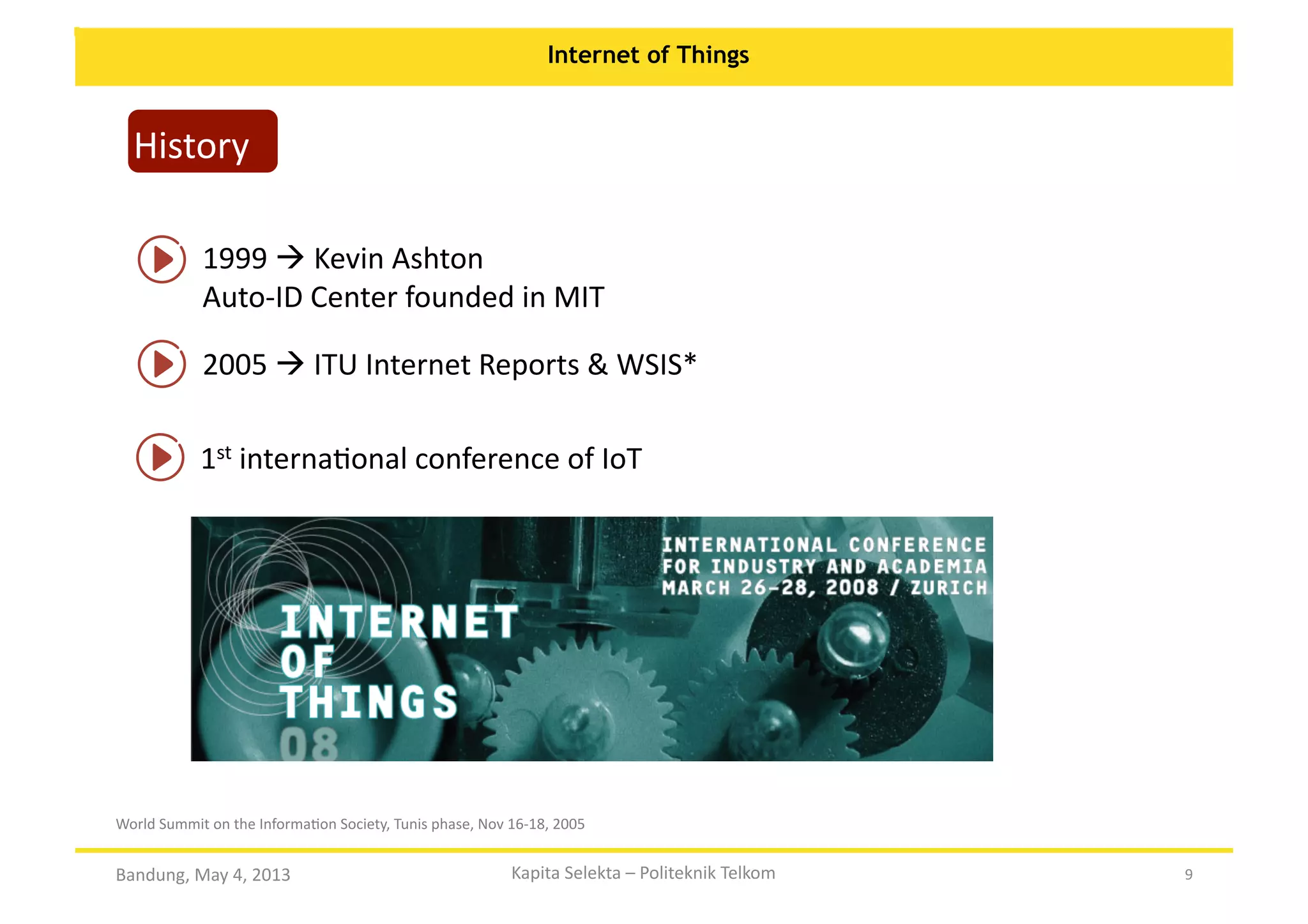 Internet of Things

History	
  
1999	
  	
  Kevin	
  Ashton	
  
Auto-­‐ID	
  Center	
  founded	
  in	
  MIT	
  
2005	
  	
  ITU	
  Internet	
  Reports	
  &	
  WSIS*	
  
1st	
  internaOonal	
  conference	
  of	
  IoT	
  

World	
  Summit	
  on	
  the	
  InformaOon	
  Society,	
  Tunis	
  phase,	
  Nov	
  16-­‐18,	
  2005	
  

Bandung,	
  May	
  4,	
  2013	
  

Kapita	
  Selekta	
  –	
  Politeknik	
  Telkom	
  

9	
  

 