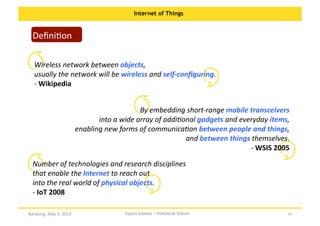 Internet of Things

DeﬁniOon	
  

Wireless	
  network	
  between	
  objects,	
  	
  
usually	
  the	
  network	
  will	
  be	
  wireless	
  and	
  self-­‐conﬁguring.	
  	
  	
  	
  	
  	
  	
  	
  	
  	
  	
  	
  	
  	
  	
  	
  	
  	
  	
  	
  	
  	
  	
  	
  	
  	
  	
  	
  	
  	
  	
  	
  	
  	
  	
  	
  	
  	
  	
  	
  	
  	
  	
  	
  	
  	
  	
  	
  	
  	
  	
  	
  	
  	
  	
  	
  	
  	
  	
  
-­‐	
  Wikipedia	
  	
  
By	
  embedding	
  short-­‐range	
  mobile	
  transceivers	
  	
  
into	
  a	
  wide	
  array	
  of	
  addi?onal	
  gadgets	
  and	
  everyday	
  items,	
  	
  
enabling	
  new	
  forms	
  of	
  communica?on	
  between	
  people	
  and	
  things,	
  	
  
and	
  between	
  things	
  themselves.	
  
-­‐	
  WSIS	
  2005	
  	
  
Number	
  of	
  technologies	
  and	
  research	
  disciplines	
  	
  
that	
  enable	
  the	
  Internet	
  to	
  reach	
  out	
  	
  
into	
  the	
  real	
  world	
  of	
  physical	
  objects.	
  	
  	
  	
  	
  	
  	
  	
  	
  	
  	
  	
  	
  	
  	
  	
  	
  	
  	
  	
  	
  	
  	
  	
  	
  	
  	
  	
  	
  	
  	
  	
  	
  	
  	
  	
  	
  	
  	
  	
  	
  	
  	
  	
  	
  	
  	
  	
  	
  	
  	
  	
  	
  	
  	
  	
  	
  	
  	
  	
  	
  	
  	
  
-­‐	
  IoT	
  2008	
  	
  
Bandung,	
  May	
  4,	
  2013	
  

Kapita	
  Selekta	
  –	
  Politeknik	
  Telkom	
  

10	
  

 