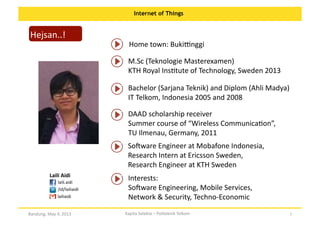Internet of Things

Hejsan..!	
  

Home	
  town:	
  BukiJnggi	
  
M.Sc	
  (Teknologie	
  Masterexamen)	
  	
  
KTH	
  Royal	
  InsOtute	
  of	
  Technology,	
  Sweden	
  2013	
  	
  
Bachelor	
  (Sarjana	
  Teknik)	
  and	
  Diplom	
  (Ahli	
  Madya)	
  
IT	
  Telkom,	
  Indonesia	
  2005	
  and	
  2008	
  	
  
DAAD	
  scholarship	
  receiver	
  
Summer	
  course	
  of	
  “Wireless	
  CommunicaOon”,	
  
TU	
  Ilmenau,	
  Germany,	
  2011	
  
Soware	
  Engineer	
  at	
  Mobafone	
  Indonesia,	
  	
  
Research	
  Intern	
  at	
  Ericsson	
  Sweden,	
  	
  
Research	
  Engineer	
  at	
  KTH	
  Sweden	
  

Laili	
  Aidi	
  
laili.aidi	
  
/id/lailiaidi	
  
lailiaidi	
  
Bandung,	
  May	
  4,	
  2013	
  

Interests:	
  	
  
Soware	
  Engineering,	
  Mobile	
  Services,	
  	
  
Network	
  &	
  Security,	
  Techno-­‐Economic	
  
Kapita	
  Selekta	
  –	
  Politeknik	
  Telkom	
  

2	
  

 