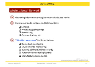 Internet of Things

Wireless	
  Sensor	
  Network	
  
Gathering	
  informaOon	
  through	
  densely	
  distributed	
  nodes	
  
Each	
  sensor	
  node	
  contains	
  mulOple	
  funcOons:	
  
 Sensing,	
  	
  
	
  
 Processing	
  (compuOng),	
  	
  
	
  
 Networking,	
  	
  
	
  
 CommunicaOon,	
  etc.	
  
	
  
“SituaKon	
  awareness”	
  implementaOons	
  
 Biomedical	
  monitoring	
  
	
  
 Environmental	
  monitoring	
  	
  
	
  
 Building	
  control	
  &	
  Home	
  security	
  
	
  
 Automobile	
  monitoring/control	
  	
  
	
  
 Manufacturing	
  automaOon	
  	
  
	
  
GIEE/NTU	
  Tsung-­‐Hsien	
  Lin	
  
IntroducOon	
  to	
  Machine-­‐to-­‐Machine	
  Network	
  (IOT,	
  WSN)	
  

Bandung,	
  May	
  4,	
  2013	
  

Kapita	
  Selekta	
  –	
  Politeknik	
  Telkom	
  

22	
  

 