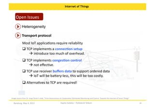 Internet of Things

Open	
  Issues	
  
Heterogeneity	
  
Transport	
  protocol	
  
Most	
  IoT	
  applicaOons	
  require	
  reliability	
  
 TCP	
  implements	
  a	
  connecKon	
  setup	
  	
  
	
  
	
  
	
  introduce	
  too	
  much	
  of	
  overhead.	
  	
  
 TCP	
  implements	
  congesKon	
  control	
  	
  
	
  
	
  
	
  not	
  eﬀecOve.	
  	
  
 TCP	
  use	
  receiver	
  buﬀers	
  data	
  to	
  support	
  ordered	
  data	
  
	
  
	
  
	
  IoT	
  will	
  be	
  ba:ery-­‐less,	
  this	
  will	
  be	
  too	
  costly.	
  
 AlternaOves	
  to	
  TCP	
  are	
  required!	
  
	
  

Image	
  source	
  from	
  Dr.	
  Jorge	
  Pereir’s	
  slide,	
  “From	
  Autonomous	
  to	
  CooperaOve	
  Distributed	
  Monitoring	
  and	
  Control:	
  Towards	
  the	
  Internet	
  of	
  Smart	
  Things”	
  

Bandung,	
  May	
  4,	
  2013	
  

Kapita	
  Selekta	
  –	
  Politeknik	
  Telkom	
  

28	
  

 