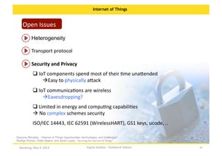 Internet of Things

Open	
  Issues	
  
Heterogeneity	
  
Transport	
  protocol	
  
Security	
  and	
  Privacy	
  
 IoT	
  components	
  spend	
  most	
  of	
  their	
  Ome	
  una:ended	
  
	
  
  asy	
  to	
  physically	
  a:ack	
  
E
 IoT	
  communicaOons	
  are	
  wireless	
  
	
  
  avesdropping?	
  	
  
E
 Limited	
  in	
  energy	
  and	
  compuOng	
  capabiliOes	
  
	
  
 No	
  complex	
  schemes	
  security	
  
	
  
ISO/IEC	
  14443,	
  IEC	
  62591	
  (WirelessHART),	
  GS1	
  keys,	
  ucode,	
  ..	
  
Giacomo Morabito, “Internet of Things Opportunities, technologies, and challenges“
Rodrigo Roman, Pablo Najera, and Javier Lopez, “Securing	
  the	
  Internet	
  of	
  Things”	
  

Bandung,	
  May	
  4,	
  2013	
  

Kapita	
  Selekta	
  –	
  Politeknik	
  Telkom	
  

29	
  

 