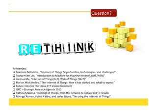 QuesOon?	
  

References:	
  	
  
 Giacomo	
  Morabito,	
  	
  “Internet	
  of	
  Things	
  OpportuniOes,	
  technologies,	
  and	
  challenges“	
  
	
  
 Tsung-­‐Hsien	
  Lin,	
  “IntroducOon	
  to	
  Machine-­‐to-­‐Machine	
  Network	
  (IOT,	
  WSN)”	
  
	
  
 Jianhua	
  Ma,	
  “Internet	
  of	
  Things	
  (IoT),	
  Web	
  of	
  Things	
  (WoT)”	
  
	
  
 Florian	
  Michahelles,	
  “ The	
  Internet	
  of	
  Things:	
  How	
  it	
  has	
  started	
  and	
  what	
  to	
  expect”	
  	
  
	
  
 Future	
  Internet	
  The	
  Cross-­‐ETP	
  Vision	
  Document	
  
	
  
 IERC	
  –	
  Strategic	
  Research	
  Agenda	
  2012	
  
	
  
 Patrizia	
  Macrina,	
  “Internet	
  of	
  Things,	
  from	
  the	
  network	
  to	
  networked”,	
  Ericsson	
  
	
  
 Rodrigo	
  Roman,	
  Pablo	
  Najera,	
  and	
  Javier	
  Lopez,	
  “Securing	
  the	
  Internet	
  of	
  Things”	
  	
  	
  
	
  

 