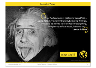 Internet of Things

”If	
  we	
  had	
  computers	
  that	
  knew	
  everything	
  ..	
  
using	
  data	
  they	
  gathered	
  without	
  any	
  help	
  from	
  us,	
  
we	
  would	
  be	
  able	
  to	
  track	
  and	
  count	
  everything,	
  	
  
and	
  greatly	
  reduce	
  waste,	
  loss	
  and	
  cost”.	
  	
  
-­‐	
  Kevin	
  Ashton	
  

What	
  is	
  IoT?	
  
Picture	
  courtesy	
  	
  h:p://news.com.au/	
  

Bandung,	
  May	
  4,	
  2013	
  

Kapita	
  Selekta	
  –	
  Politeknik	
  Telkom	
  

4	
  

 