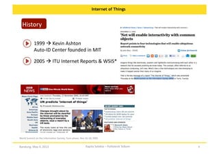 Internet of Things

History	
  
1999	
  	
  Kevin	
  Ashton	
  
Auto-­‐ID	
  Center	
  founded	
  in	
  MIT	
  
2005	
  	
  ITU	
  Internet	
  Reports	
  &	
  WSIS*	
  

World	
  Summit	
  on	
  the	
  InformaOon	
  Society,	
  Tunis	
  phase,	
  Nov	
  16-­‐18,	
  2005	
  

Bandung,	
  May	
  4,	
  2013	
  

Kapita	
  Selekta	
  –	
  Politeknik	
  Telkom	
  

8	
  

 