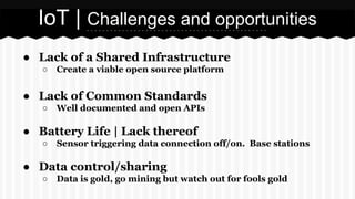 IoT | Challenges and opportunities
● Lack of a Shared Infrastructure
○

Create a viable open source platform

● Lack of Common Standards
○

Well documented and open APIs

● Battery Life | Lack thereof
○

Sensor triggering data connection off/on. Base stations

● Data control/sharing
○

Data is gold, go mining but watch out for fools gold

 