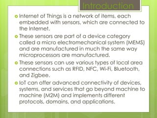  Internet of Things is a network of items, each
embedded with sensors, which are connected to
the Internet.
 These sensors are part of a device category
called a micro electromechanical system (MEMS)
and are manufactured in much the same way
microprocessors are manufactured.
 These sensors can use various types of local area
connections such as RFID, NFC, Wi-Fi, Bluetooth,
and Zigbee.
 IoT can offer advanced connectivity of devices,
systems, and services that go beyond machine to
machine (M2M) and implements different
protocols, domains, and applications.
Introduction
 
